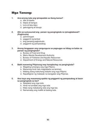 93
Mga Tanong:
1. Ano-anong isda ang ipinapadala sa ibang bansa?
a. dilis at tawilis		
b. tilapia at bangus
c. tuna at lapu-lapu
d. galunggong at bisugo
2. Alin sa sumusunod ang paraan ng pangingisda na ipinagbabawal?
(Paghinuha)
a. pamimingwit
b. paggamit ng lambat
c. ang paraang pagbubuslo
d. paggamit ng pampasabog
3. Anong tanggapan ang nangunguna sa pagsugpo sa labag na batas na
paraan ng pangingisda?
a. Bureau of Food and Drug
b. Metro Manila Development Authority
c. Bureau of Fisheries and Aquatic Resources
d. Department of Energy and Natural Resources
4. Bakit maraming Pilipinong may hanapbuhay na pangingisda?
a. Magaling lumangoy ang mga Pilipino.
b. Maraming hindi nais magtrabaho sa taniman.
c. Walang ibang makuhang trabaho ang mga Pilipino.
d. Napaliligiran ng malawak na karagatan ang Pilipinas.
5. Ano kaya ang masamang epekto ng paggamit ng pampasabog at lason
sa pangingisda sa tao?
a. Natatakot ang mga isda.
b. Hindi na lumalaki ang mga isda.
c. Wala nang makakaing isda ang mga tao.
d. Namamatay ang maliliit at batang isda.
 