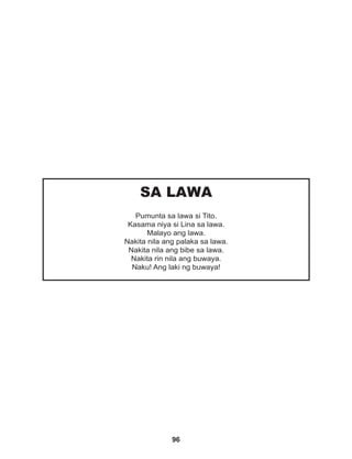 96
SA LAWA
Pumunta sa lawa si Tito.
Kasama niya si Lina sa lawa.
Malayo ang lawa.
Nakita nila ang palaka sa lawa.
Nakita nila ang bibe sa lawa.
Nakita rin nila ang buwaya.
Naku! Ang laki ng buwaya!
 