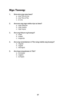 97
Mga Tanong:
1. Sino-sino ang nasa lawa?
a. sina Tito at Lina		
b. sina Tito at Tita
c. si Lina
2. Ano-ano ang mga nakita niya sa lawa?
a. mga halaman
b. mga insekto
c. mga hayop
3. Ano ang hitsura ng buwaya?
a. maliit		
b. malaki
c. maganda
4. Ano ang naramdaman ni Tito nang makita ang buwaya?
a. nagulat 		
b. nagalit		
c. nalungkot
5. Ano kaya ang ginawa ni Tito?
a. lumangoy
b. naglaro		
c. sumigaw
 