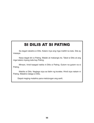 98
SI DILIS AT SI PATING
Sa dagat nakatira si Dilis. Kalaro niya ang mga maliliit na isda. Sila ay
masaya.
Nasa dagat din si Pating. Malaki at mabangis ito. Takot si Dilis at ang
mga kalaro niyang isda kay Pating.
Minsan, hindi kaagad nakita ni Dilis si Pating. Gutom na gutom na si
Pating.
Mabilis si Dilis. Nagtago siya sa ilalim ng korales. Hindi siya nakain ni
Pating. Matalino talaga si Dilis.
Dapat maging matalino para matulungan ang sarili.
 