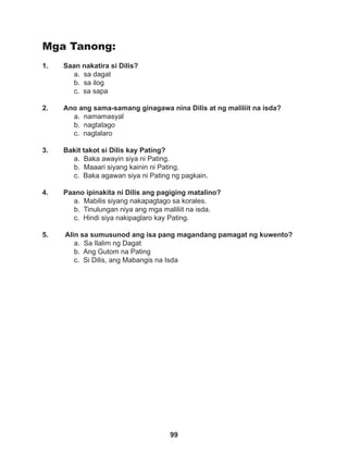 99
Mga Tanong:
1. Saan nakatira si Dilis?
a. sa dagat		
b. sa ilog		
c. sa sapa
2. Ano ang sama-samang ginagawa nina Dilis at ng maliliit na isda?
a. namamasyal
b. nagtatago
c. naglalaro
3. Bakit takot si Dilis kay Pating?
a. Baka awayin siya ni Pating.
b. Maaari siyang kainin ni Pating.
c. Baka agawan siya ni Pating ng pagkain.
4. Paano ipinakita ni Dilis ang pagiging matalino?
a. Mabilis siyang nakapagtago sa korales.
b. Tinulungan niya ang mga maliliit na isda.
c. Hindi siya nakipaglaro kay Pating.
5. Alin sa sumusunod ang isa pang magandang pamagat ng kuwento?
a. Sa Ilalim ng Dagat
b. Ang Gutom na Pating
c. Si Dilis, ang Mabangis na Isda
 