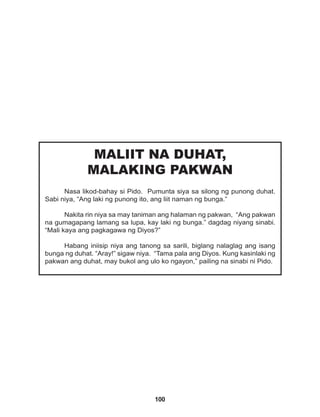 100
MALIIT NA DUHAT,
MALAKING PAKWAN
Nasa likod-bahay si Pido. Pumunta siya sa silong ng punong duhat.
Sabi niya, “Ang laki ng punong ito, ang liit naman ng bunga.”
Nakita rin niya sa may taniman ang halaman ng pakwan, “Ang pakwan
na gumagapang lamang sa lupa, kay laki ng bunga.” dagdag niyang sinabi.
“Mali kaya ang pagkagawa ng Diyos?”
Habang iniisip niya ang tanong sa sarili, biglang nalaglag ang isang
bunga ng duhat. “Aray!” sigaw niya. “Tama pala ang Diyos. Kung kasinlaki ng
pakwan ang duhat, may bukol ang ulo ko ngayon,” pailing na sinabi ni Pido.
 