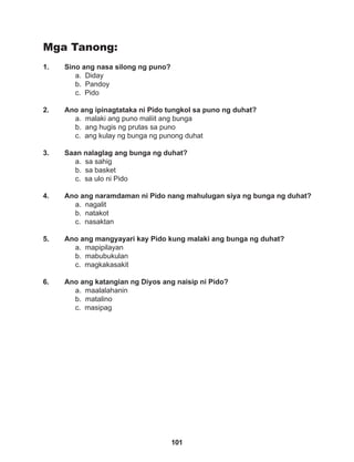 101
Mga Tanong:
1. Sino ang nasa silong ng puno?
a. Diday
b. Pandoy
c. Pido
2. Ano ang ipinagtataka ni Pido tungkol sa puno ng duhat?
a. malaki ang puno maliit ang bunga
b. ang hugis ng prutas sa puno
c. ang kulay ng bunga ng punong duhat
3. Saan nalaglag ang bunga ng duhat?
a. sa sahig
b. sa basket
c. sa ulo ni Pido
4. Ano ang naramdaman ni Pido nang mahulugan siya ng bunga ng duhat?
a. nagalit		
b. natakot		
c. nasaktan
5. Ano ang mangyayari kay Pido kung malaki ang bunga ng duhat?
a. mapipilayan
b. mabubukulan
c. magkakasakit
6. Ano ang katangian ng Diyos ang naisip ni Pido?
a. maalalahanin
b. matalino
c. masipag
 