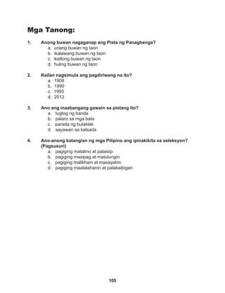 105
Mga Tanong:
1. Anong buwan nagaganap ang Pista ng Panagbenga?
a. unang buwan ng taon
b. ikalawang buwan ng taon
c. ikatlong buwan ng taon
d. huling buwan ng taon
2. Kailan nagsimula ang pagdiriwang na ito?
a. 1908
b. 1990		
c. 1995
d. 2012
3. Ano ang inaabangang gawain sa pistang ito?
a. tugtog ng banda
b. palaro sa mga bata
c. parada ng bulaklak
d. sayawan sa kalsada
4. Ano-anong katangian ng mga Pilipino ang ipinakikita sa seleksyon?
(Pagsusuri)
a. pagiging matalino at palaisip		
b. pagiging masipag at matulungin
c. pagiging malikhain at masayahin
d. pagiging maalalahanin at palakaibigan
 