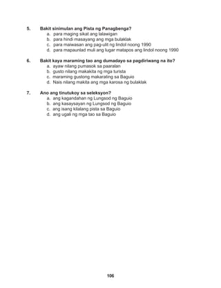 106
5. Bakit sinimulan ang Pista ng Panagbenga?
a. para maging sikat ang lalawigan
b. para hindi masayang ang mga bulaklak
c. para maiwasan ang pag-ulit ng lindol noong 1990
d. para mapaunlad muli ang lugar matapos ang lindol noong 1990
6. Bakit kaya maraming tao ang dumadayo sa pagdiriwang na ito?
a. ayaw nilang pumasok sa paaralan
b. gusto nilang makakita ng mga turista
c. maraming gustong makarating sa Baguio
d. Nais nilang makita ang mga karosa ng bulaklak
7. Ano ang tinutukoy sa seleksyon?
a. ang kagandahan ng Lungsod ng Baguio
b. ang kasaysayan ng Lungsod ng Baguio
c. ang isang kilalang pista sa Baguio
d. ang ugali ng mga tao sa Baguio
 