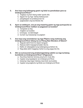 109
5. Ano kaya ang kailangang gawin ng lokal na pamahalaan para sa
Underground River?
a. magtayo ng iba’t ibang water sports dito
b. lagyan ito ng mga bahay-bakasyunan
c. pangalagaan at proteksyonan ito
d. pagbawalan ang bumibisita rito
6. Ayon sa seleksyon, ano pa ang maaaring gawin ng mga pumupunta sa
Underground River maliban sa pagpasok sa kuweba?
a. mangisda sa ilog
b. maglaro sa kuweba		
c. lumangoy sa tabindagat
d. kumain ng masasarap na pagkain
7. Ano kaya ang naramdaman ng mga Pilipino nang mahirang ang
Underground River bilang isa sa Pitong New Wonders of Nature?
a. Nagulat dahil hindi ito dapat nangyari. 		
b. Natuwa dahil maipagmamalaki nila ito.
c. Nalito at nakipagtalo kung kailangang puntahan ito.
d. Nag-alala dahil magiging mahal na ang pagpunta rito.
8. Alin sa sumusunod ang pinakamagandang sabihin sa mga turistang
bumibisita sa Underground River? (Pagsusuri)
a. Kaunting halaman lamang ang kunin mula dito.
b. Ingatan ang kapaligiran sa Underground River.
c. Iwasang mag-ingay habang nasa loob ng kuweba.
d. Ingatan ang pagkuha ng litrato sa Underground River.
 