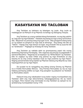 110
KASAYSAYAN NG TACLOBAN
Ang Tacloban ay kabisera ng lalawigan ng Leyte. Ang Leyte ay
matatagpuan sa Rehiyon 8 ng Pilipinas na bahagi ng Silangang Visayas.
Ang Tacloban ay unang nakilala bilang Kankabatok, na ang ibig sabihin
ay “pag-aari ng mga Kabatok." Kabatok ang tawag sa mga unang naninirahan
dito. Mayaman sa yamang tubig ang lugar na ito. May ginagamit silang isang
uri ng basket na panghuli sa mga isda at alimango. Ang tawag nila dito ay
“Taklub." Kapag may mga darayo sa lugar, ang sinasabi nila ay pupunta sila
sa “tarakluban." Pagtagal ay tinawag din itong Tacloban.
Ang Tacloban ay nakilala dahil sa ginampanang papel nito noong
Ikalawang Digmaang Pandaigdig. Dito naganap ang tanyag na pagbabalik ni
General Macarthur. Naganap ito sa baybayin ng “White Beach” ng Tacloban.
Dito rin nagtayo ng base militar ang pwersa ng mga Amerikano at ang
bayang ito ay ang unang napalaya mula sa mga puwersa ng mga Hapon.
Naging pansamantala itong kapital ng Pilipinas habang ang Maynila ay nasa
kapangyarihan pa ng mga Hapon.
Sa syudad na ito nanggaling ang dating Unang Ginang ng Pilipinas
na si Imelda Romualdez Marcos. Ang Pamilya Romualdez ay isa sa mga
kilalang pamilyang politiko sa lugar. Ang pangalan ng paliparan sa Tacloban
ay Romualdez airport.
Kakaunti lang ang nakakaalam kung kailan naging munisipalidad ang
Tacloban dahil ang mga dokumentong nakapagpapatunay rito ay nasira
ng bagyo. Pero marami ang naniniwala na ang Tacloban ay opisyal na na-
iproklamang munisipalidad noong 1770.
 