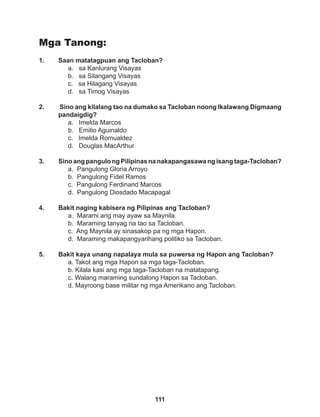 111
Mga Tanong:
1. Saan matatagpuan ang Tacloban?
a. sa Kanlurang Visayas
b. sa Silangang Visayas
c. sa Hilagang Visayas
d. sa Timog Visayas
2. Sino ang kilalang tao na dumako sa Tacloban noong Ikalawang Digmaang
pandaigdig?
a. Imelda Marcos
b. Emilio Aguinaldo
c. Imelda Romualdez
d. Douglas MacArthur
3. SinoangpangulongPilipinasnanakapangasawa ngisangtaga-Tacloban?
a. Pangulong Gloria Arroyo
b. Pangulong Fidel Ramos
c. Pangulong Ferdinand Marcos
d. Pangulong Diosdado Macapagal
4. Bakit naging kabisera ng Pilipinas ang Tacloban?
a. Marami ang may ayaw sa Maynila.
b. Maraming tanyag na tao sa Tacloban.
c. Ang Maynila ay sinasakop pa ng mga Hapon.
d. Maraming makapangyarihang politiko sa Tacloban.
5. Bakit kaya unang napalaya mula sa puwersa ng Hapon ang Tacloban?
a. Takot ang mga Hapon sa mga taga-Tacloban.
b. Kilala kasi ang mga taga-Tacloban na matatapang.
c. Walang maraming sundalong Hapon sa Tacloban.
d. Mayroong base militar ng mga Amerikano ang Tacloban.
 