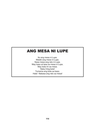 114
ANG MESA NI LUPE
Ito ang mesa ni Lupe.
Malaki ang mesa ni Lupe.
Nasa mesa ang relo ni Lupe.
May baso at tasa sa mesa ni Lupe.
May bola rin sa mesa.
Naku! Ang bola!
Tumama ang bola sa baso.
Hala! Nabasa ang relo sa mesa!
 