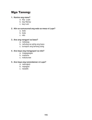 115
Mga Tanong:
1. Kanino ang mesa?
a. kay Lupe
b. kay Nanay		
c. kay Lani
2. Alin sa sumusunod ang wala sa mesa ni Lupe?
a. bola		
b. bote
c. relo
3. Ano ang nangyari sa baso?
a. nabasag
b. nahulog sa sahig ang baso
c. tumapon ang lamang tubig
4. Ano kaya ang mangyayari sa relo?
a. magagasgas
b. masisira
c. matutunaw
5. Ano kaya ang naramdaman ni Lupe?
a. nalungkot		
b. napagod
c. nasabik		
 