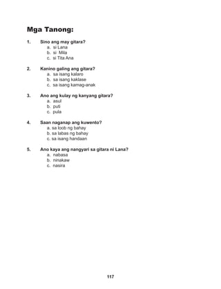 117
Mga Tanong:
1. Sino ang may gitara?
a. si Lana
b. si Mila
c. si Tita Ana
2. Kanino galing ang gitara?
a. sa isang kalaro
b. sa isang kaklase
c. sa isang kamag-anak
3. Ano ang kulay ng kanyang gitara?
a. asul
b. puti
c. pula
4. Saan naganap ang kuwento?
a. sa loob ng bahay
b. sa labas ng bahay
c. sa isang handaan
5. Ano kaya ang nangyari sa gitara ni Lana?
a. nabasa
b. ninakaw
c. nasira
 
