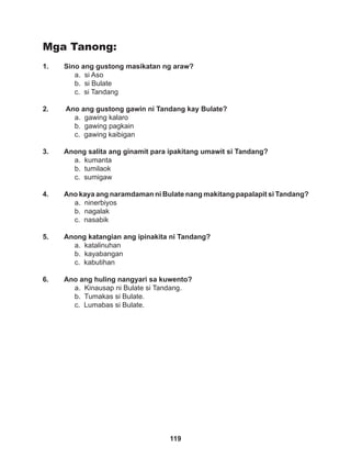 119
Mga Tanong:
1. Sino ang gustong masikatan ng araw?
a. si Aso		
b. si Bulate		
c. si Tandang
2. Ano ang gustong gawin ni Tandang kay Bulate?
a. gawing kalaro		
b. gawing pagkain
c. gawing kaibigan
		
3. Anong salita ang ginamit para ipakitang umawit si Tandang?
a. kumanta		
b. tumilaok		
c. sumigaw
		
4. Ano kaya ang naramdaman ni Bulate nang makitang papalapit si Tandang?
a. ninerbiyos
b. nagalak			
c. nasabik
		
5. Anong katangian ang ipinakita ni Tandang?
a. katalinuhan
b. kayabangan		
c. kabutihan
6. Ano ang huling nangyari sa kuwento?
a. Kinausap ni Bulate si Tandang.
b. Tumakas si Bulate.
c. Lumabas si Bulate.
 