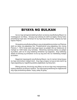 122
BIYAYA NG BULKAN
Isa sa mga ipinagmamalaking bulkan sa bansa ang Bulkang Mayon na
matatagpuan sa Albay. Tanyag ang bulkang ito dahil sa taglay nitong halos
perpektong hugis apa. Dinarayo ito ng mga dayuhang bisita, maging ng mga
kapwa Pilipino.
Sinasabing ang Bulkang Mayon ang pinakaaktibong bulkan sa Pilipinas
dahil sa dalas ng pagsabog nito. Pinakamatindi ang pagsabog nito noong
Pebrero 1, 1814, kung saan ang mga bayan sa paligid nito ay natabunan at
mahigit sa 1200 katao ang namatay. Maraming nasirang bahay sa paligid
ng bulkan, pati na rin ang malaking simbahan ng Cagsawa. Ang natitirang
alaala na lamang ng simbahan na ito ay ang tore nito na makikitang malapit
sa bulkan.
Bagamat mapanganib ang Bulkang Mayon, isa rin naman itong biyaya
sa mga naninirahan malapit doon. Ang mga umagos na lupa at abo sanhi ng
mga pagsabog ay nagsilbing pataba pagkalipas ng ilang taon.
Bilang patunay, itinuturing ang Albay na isa sa mga may mayayamang
lupang sakahan sa rehiyon ng Bicol. Sa mga lupang sakahang ito nagbubuhat
ang mga produktong abaka, niyog, palay at gulay.
 