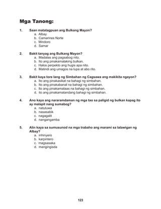 123
Mga Tanong:
1. Saan matatagpuan ang Bulkang Mayon?
a. Albay
b. Camarines Norte
c. Mindoro
d. Samar
2. Bakit tanyag ang Bulkang Mayon?
a. Madalas ang pagsabog nito.
b. Ito ang pinakamalaking bulkan.
c. Halos perpekto ang hugis apa nito.
d. Matindi ang umagos na lupa at abo rito.
3. Bakit kaya tore lang ng Simbahan ng Cagsawa ang makikita ngayon?
a. Ito ang pinakasikat na bahagi ng simbahan.
b. Ito ang pinakabanal na bahagi ng simbahan.
c. Ito ang pinakamataas na bahagi ng simbahan.
d. ito ang pinakamatandang bahagi ng simbahan.
4. Ano kaya ang nararamdaman ng mga tao sa paligid ng bulkan kapag ito
ay malapit nang sumabog?
a. natutuwa
b. nasasabik
c. nagagalit
d. nangangamba
5. Alin kaya sa sumusunod na mga trabaho ang marami sa lalawigan ng
Albay?
a. inhinyero
b. karpintero
c. magsasaka
d. mangingisda
 