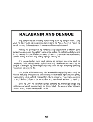 125
KALABANIN ANG DENGUE
Ang dengue fever ay isang kondisyong dulot ng dengue virus. Ang
virus na ito ay dala ng ilang uri ng lamok gaya ng Aedes Aegypti. Kagat ng
lamok na may dalang dengue virus ang sanhi ng pagkakasakit.			
			
Patuloy na gumagawa ng hakbang ang Department of Health para
sugpuin ang dengue. Itong taon na ito, may naitala na mahigit na tatlumpung
libong kaso ng dengue. Kailangan na ng gobyernong gumawa ng mga bagong
paraan upang maibaba ang bilang ng mga kasong ito.
Ang isang dahilan kung bakit patuloy sa pagdami ang may sakit na
dengue ay dahil binibigyan ng pagkakataon ang mga lamok na mabuhay sa
paligid. Kailangan ng pakikipagtulungan ng lahat sa mga simpleng gawaing
makaiiwas sa sakit na ito.
Una, dapat malaman na ang lamok na Aedes aegypti ay nabubuhay sa
malinis na tubig. Palagi dapat sinusuri ang loob at labas ng bahay kung may
mga naipong tubig na hindi napapalitan. Kung minsan ay may mga programa
rin ang lokal na gobyerno para mapuksa ang mga lamok katulad ng fogging.
Iginiit ng DOH na sa lahat ng mga paraang ito, mahalaga talaga ang
pakikiisa ng bawat mamamayan sa komunidad. Ito ang pinakamabisang
paraan upang mapuksa ang sakit na ito.		
 