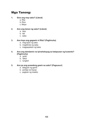 133
Mga Tanong:
1. Sino ang may sako? (Literal)
a. Rita
b. Rico
c. Maya
2. Ano ang laman ng sako? (Literal)
a. laso
b. tali
c. saba
3. Ano kaya ang gagawin ni Rita? (Paghinuha)
a. mag-iipon ng sako
b. magtitinda ng saba
c. magpapakain ng baka
4. Ano ang damdamin na ipinahahayag sa katapusan ng kuwento?
(Paghinuha)
a. gulat
b. takot
c. lungkot
5. Ano pa ang puwedeng gawin sa sako? (Pagsusuri)
a. lalagyan ng gamit
b. panligo sa hayop
c. pagkain ng insekto
 