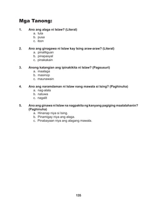 135
Mga Tanong:
1. Ano ang alaga ni Islaw? (Literal)
a. tuta
b. pusa
c. ibon
2. Ano ang ginagawa ni Islaw kay Ising araw-araw? (Literal)
a. pinaliliguan
b. pinapasyal
c. pinakakain
3. Anong katangian ang ipinakikita ni Islaw? (Pagsusuri)
a. maalaga
b. masinop
c. maunawain
4. Ano ang naramdaman ni Islaw nang mawala si Ising? (Paghinuha)
a. nag-alala
b. natuwa
c. nagalit
5. Ano ang ginawa ni Islaw na nagpakita ng kanyang pagiging maalalahanin?
(Paghinuha)
a. Hinanap niya si Ising.
b. Pinamigay niya ang alaga.
c. Pinabayaan niya ang alagang mawala.
 
