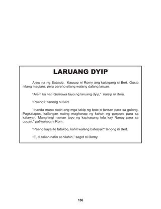 136
LARUANG DYIP
Araw na ng Sabado. Kausap ni Romy ang kaibigang si Bert. Gusto
nilang maglaro, pero pareho silang walang dalang laruan.
“Alam ko na! Gumawa tayo ng laruang dyip,” naisip ni Rom.
“Paano?” tanong ni Bert.
“Ihanda muna natin ang mga takip ng bote o tansan para sa gulong.
Pagkatapos, kailangan nating maghanap ng kahon ng posporo para sa
katawan. Manghingi naman tayo ng kapirasong tela kay Nanay para sa
upuan,” paliwanag ni Rom.
“Paano kaya ito tatakbo, kahit walang baterya?” tanong ni Bert.
“E, di talian natin at hilahin,” sagot ni Romy.
 