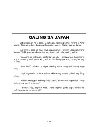 138
GALING SA JAPAN
Sabik na sabik na si Jose. Darating na kasi ang Nanay niyang si Aling
Malou. Dalawang taon ding nawala si Aling Malou. Galing siya sa Japan.
Sumama si Jose sa Tatay niya sa paliparan. Hiniram nila ang lumang
jeep ni Tito Boy para makapunta roon. Susunduin nila si Aling Malou.
Pagdating sa paliparan, naghintay pa sila. Hindi pa kasi dumarating
ang eroplanong sinakyan ni Aling Malou. Hindi nagtagal, may narinig na tinig
si Jose.
“Jose! Lito!” malakas na sigaw ni Aling Malou nang makita ang mag-
ama.
“Inay!” sigaw din ni Jose, sabay takbo nang mabilis palapit kay Aling
Malou.
“Marami akong pasalubong sa iyo, anak,” simula ni Aling Malou. “May
jacket, bag, damit at laruan.”
“Salamat, ‘Nay,” sagot ni Jose. “Pero ang mas gusto ko po, nandito ka
na! Kasama ka na namin uli!”
 