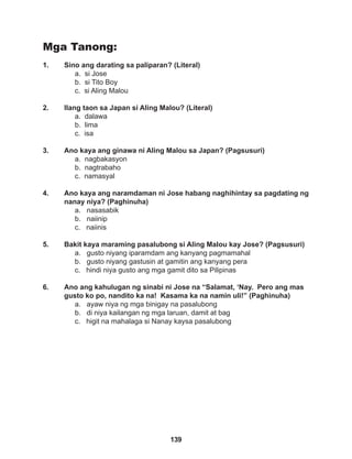139
Mga Tanong:
1. Sino ang darating sa paliparan? (Literal)
a. si Jose
b. si Tito Boy
c. si Aling Malou
2. Ilang taon sa Japan si Aling Malou? (Literal)
a. dalawa
b. lima
c. isa
3. Ano kaya ang ginawa ni Aling Malou sa Japan? (Pagsusuri)
a. nagbakasyon
b. nagtrabaho
c. namasyal
4. Ano kaya ang naramdaman ni Jose habang naghihintay sa pagdating ng
nanay niya? (Paghinuha)
a. nasasabik
b. naiinip
c. naiinis
5. Bakit kaya maraming pasalubong si Aling Malou kay Jose? (Pagsusuri)
a. gusto niyang iparamdam ang kanyang pagmamahal
b. gusto niyang gastusin at gamitin ang kanyang pera
c. hindi niya gusto ang mga gamit dito sa Pilipinas
6. Ano ang kahulugan ng sinabi ni Jose na “Salamat, ‘Nay. Pero ang mas
gusto ko po, nandito ka na! Kasama ka na namin uli!” (Paghinuha)
a. ayaw niya ng mga binigay na pasalubong
b. di niya kailangan ng mga laruan, damit at bag
c. higit na mahalaga si Nanay kaysa pasalubong
 