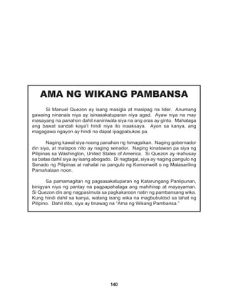 140
AMA NG WIKANG PAMBANSA
Si Manuel Quezon ay isang masigla at masipag na lider. Anumang
gawaing ninanais niya ay isinasakatuparan niya agad. Ayaw niya na may
masayang na panahon dahil naniniwala siya na ang oras ay ginto. Mahalaga
ang bawat sandali kaya’t hindi niya ito inaaksaya. Ayon sa kanya, ang
magagawa ngayon ay hindi na dapat ipagpabukas pa.
Naging kawal siya noong panahon ng himagsikan. Naging gobernador
din siya, at matapos nito ay naging senador. Naging kinatawan pa siya ng
Pilipinas sa Washington, United States of America. Si Quezon ay mahusay
sa batas dahil siya ay isang abogado. Di nagtagal, siya ay naging pangulo ng
Senado ng Pilipinas at nahalal na pangulo ng Komonwelt o ng Malasariling
Pamahalaan noon.
Sa pamamagitan ng pagsasakatuparan ng Katarungang Panlipunan,
binigyan niya ng pantay na pagpapahalaga ang mahihirap at mayayaman.
Si Quezon din ang nagpasimula sa pagkakaroon natin ng pambansang wika.
Kung hindi dahil sa kanya, walang isang wika na magbubuklod sa lahat ng
Pilipino. Dahil dito, siya ay tinawag na “Ama ng Wikang Pambansa.”
 