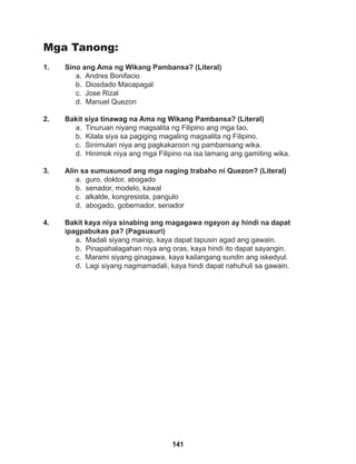 141
Mga Tanong:
1. Sino ang Ama ng Wikang Pambansa? (Literal)
a. Andres Bonifacio
b. Diosdado Macapagal
c. Jose Rizal
d. Manuel Quezon
2. Bakit siya tinawag na Ama ng Wikang Pambansa? (Literal)
a. Tinuruan niyang magsalita ng Filipino ang mga tao.
b. Kilala siya sa pagiging magaling magsalita ng Filipino.
c. Sinimulan niya ang pagkakaroon ng pambansang wika.
d. Hinimok niya ang mga Filipino na isa lamang ang gamiting wika.
3. Alin sa sumusunod ang mga naging trabaho ni Quezon? (Literal)
a. guro, doktor, abogado
b. senador, modelo, kawal
c. alkalde, kongresista, pangulo
d. abogado, gobernador, senador
4. Bakit kaya niya sinabing ang magagawa ngayon ay hindi na dapat
ipagpabukas pa? (Pagsusuri)
a. Madali siyang mainip, kaya dapat tapusin agad ang gawain.
b. Pinapahalagahan niya ang oras, kaya hindi ito dapat sayangin.
c. Marami siyang ginagawa, kaya kailangang sundin ang iskedyul.
d. Lagi siyang nagmamadali, kaya hindi dapat nahuhuli sa gawain.
 