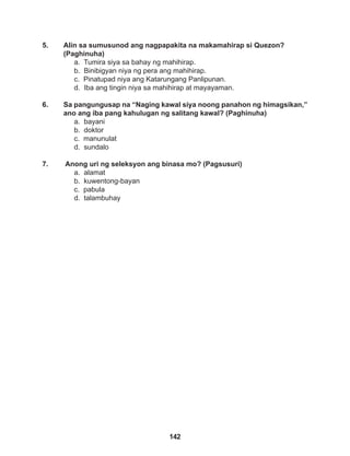 142
5. Alin sa sumusunod ang nagpapakita na makamahirap si Quezon?
(Paghinuha)
a. Tumira siya sa bahay ng mahihirap.
b. Binibigyan niya ng pera ang mahihirap.
c. Pinatupad niya ang Katarungang Panlipunan.
d. Iba ang tingin niya sa mahihirap at mayayaman.
6. Sa pangungusap na “Naging kawal siya noong panahon ng himagsikan,”
ano ang iba pang kahulugan ng salitang kawal? (Paghinuha)
a. bayani
b. doktor
c. manunulat
d. sundalo
7. Anong uri ng seleksyon ang binasa mo? (Pagsusuri)
a. alamat
b. kuwentong-bayan
c. pabula
d. talambuhay
 