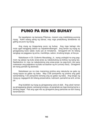143
PUNO PA RIN NG BUHAY
Sa kapaligiran ng bansang Pilipinas, marami ang makikitang punong
niyog. Kahit saang panig ng bansa, may mga produktong ibinebenta na
galing sa puno ng niyog.
Ang niyog ay tinaguriang puno ng buhay. Ang mga bahagi nito
mula ugat hanggang dahon ay napakikinabangan. Ang laman ng niyog ay
ginagawang buko salad, buko pie at minatamis. Ginagamit din ito bilang
sangkap sa paggawa ng arina, mantikilya, sabon, krudong langis, at iba pa.
Natuklasan ni Dr. Eufemio Macalalag, Jr., isang urologist na ang pag-
inom ng sabaw ng buko araw-araw ay nakatutulong sa kidney ng isang tao.
Nadiskubre rin niya na nakatutulong ang araw-araw na pag-inom nito para
maiwasan ang pagkabuo ng bato sa daanan ng ihi (urinary tract). Ginagamit
din itong pamalit ng dextrose.
Natuklasan pa na mas maraming protina ang nakukuha sa gata ng
niyog kaysa sa gatas ng baka. May 2.08 porsiyento ng protina ang gata
samantalang 1.63 porsyento lamang ang sa gatas ng baka. Ang langis ng
niyog ay nagagamit din bilang preservative, lubricant, pamahid sa anit, at iba
pa.
Ang bulaklak ng niyog ay ginagawang suka at alak. Ang ubod naman
ay ginagawang atsara, sariwang lumpiya, at panghalo sa mga lutuing karne o
lamang dagat. Pati ang ugat nito ay ginagamit pang panlunas sa iba’t ibang
karamdaman.
 