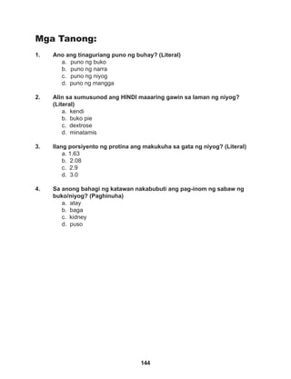 144
Mga Tanong:
1. Ano ang tinaguriang puno ng buhay? (Literal)
a. puno ng buko
b. puno ng narra
c. puno ng niyog
d. puno ng mangga
2. Alin sa sumusunod ang HINDI maaaring gawin sa laman ng niyog?
(Literal)
a. kendi
b. buko pie
c. dextrose
d. minatamis
3. Ilang porsiyento ng protina ang makukuha sa gata ng niyog? (Literal)
a. 1.63
b. 2.08
c. 2.9
d. 3.0
4. Sa anong bahagi ng katawan nakabubuti ang pag-inom ng sabaw ng
buko/niyog? (Paghinuha)
a. atay
b. baga
c. kidney
d. puso
 
