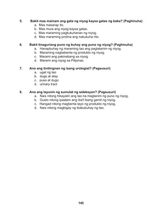 145
5. Bakit mas mainam ang gata ng niyog kaysa gatas ng baka? (Paghinuha)
a. Mas masarap ito.
b. Mas mura ang niyog kaysa gatas.
c. Mas maraming pagkukuhanan ng niyog.
d. Mas maraming protina ang nakukuha rito.
6. Bakit tinaguriang puno ng buhay ang puno ng niyog? (Paghinuha)
a. Hanapbuhay ng maraming tao ang pagtatanim ng niyog.
b. Maraming nagbebenta ng produkto ng niyog.
c. Marami ang pakinabang sa niyog.
d. Marami ang niyog sa Pilipinas.
7. Ano ang tinitingnan ng isang urologist? (Pagsusuri)
a. ugat ng tao
b. dugo at atay
c. puso at dugo
d. urinary tract
8. Ano ang layunin ng sumulat ng seleksyon? (Pagsusuri)
a. Nais nitong hikayatin ang tao na magtanim ng puno ng niyog.
b. Gusto nitong ipaalam ang iba't ibang gamit ng niyog.
c. Hangad nitong magbenta tayo ng produkto ng niyog.
d. Nais nitong magbigay ng ikabubuhay ng tao.
 