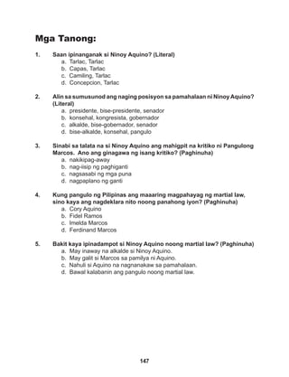 147
Mga Tanong:
1. Saan ipinanganak si Ninoy Aquino? (Literal)
a. Tarlac, Tarlac
b. Capas, Tarlac
c. Camiling, Tarlac
d. Concepcion, Tarlac
2. Alin sa sumusunod ang naging posisyon sa pamahalaan ni NinoyAquino?
(Literal)
a. presidente, bise-presidente, senador
b. konsehal, kongresista, gobernador
c. alkalde, bise-gobernador, senador
d. bise-alkalde, konsehal, pangulo
3. Sinabi sa talata na si Ninoy Aquino ang mahigpit na kritiko ni Pangulong
Marcos. Ano ang ginagawa ng isang kritiko? (Paghinuha)
a. nakikipag-away
b. nag-iisip ng paghiganti
c. nagsasabi ng mga puna
d. nagpaplano ng ganti
4. Kung pangulo ng Pilipinas ang maaaring magpahayag ng martial law,
sino kaya ang nagdeklara nito noong panahong iyon? (Paghinuha)
a. Cory Aquino
b. Fidel Ramos
c. Imelda Marcos
d. Ferdinand Marcos
5. Bakit kaya ipinadampot si Ninoy Aquino noong martial law? (Paghinuha)
a. May inaway na alkalde si Ninoy Aquino.
b. May galit si Marcos sa pamilya ni Aquino.
c. Nahuli si Aquino na nagnanakaw sa pamahalaan.
d. Bawal kalabanin ang pangulo noong martial law.
 