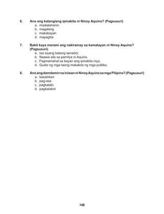 148
6. Ano ang katangiang ipinakita ni Ninoy Aquino? (Pagsusuri)
a. maalalahanin
b. magalang
c. makabayan
d. mapagtiis
7. Bakit kaya marami ang nakiramay sa kamatayan ni Ninoy Aquino?
(Pagsusuri)
a. Isa siyang batang senador.
b. Naawa sila sa pamilya ni Aquino.
c. Pagmamahal sa bayan ang ipinakita niya.
d. Gusto ng mga taong makakita ng mga pulitiko.
8. AnoangdamdaminnainiwanniNinoyAquinosamgaPilipino?(Pagsusuri)
a. kasabikan
b. pag-asa
c. pagkatalo
d. pagkatakot
 