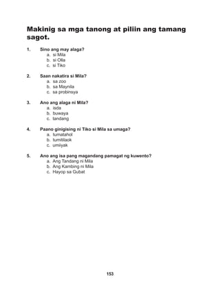 153
Makinig sa mga tanong at piliin ang tamang
sagot.
1. Sino ang may alaga?
a. si Mila
b. si Olla
c. si Tiko
2. Saan nakatira si Mila?
a. sa zoo
b. sa Maynila
c. sa probinsya
3. Ano ang alaga ni Mila?
a. isda
b. buwaya
c. tandang
4. Paano ginigising ni Tiko si Mila sa umaga?
a. tumatahol
b. tumitilaok		
c. umiiyak
5. Ano ang isa pang magandang pamagat ng kuwento?
a. Ang Tandang ni Mila
b. Ang Kambing ni Mila
c. Hayop sa Gubat
 
