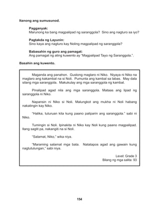 154
Maganda ang panahon. Gustong maglaro ni Niko. Niyaya ni Niko na
maglaro ang kakambal na si Noli. Pumunta ang kambal sa labas. May dala
silang mga saranggola. Makukulay ang mga saranggola ng kambal.
Pinalipad agad nila ang mga saranggola. Mataas ang lipad ng
saranggola ni Niko.
Napansin ni Niko si Noli. Malungkot ang mukha ni Noli habang
nakatingin kay Niko.
“Halika, tuturuan kita kung paano paliparin ang saranggola.” sabi ni
Niko.
Tumingin si Noli. Ipinakita ni Niko kay Noli kung paano magpalipad.
Ilang saglit pa, nakangiti na si Noli.
“Salamat, Niko,” wika niya.
“Maraming salamat mga bata. Natatapos agad ang gawain kung
nagtutulungan,” sabi niya.
Level: Grade 3
Bilang ng mga salita: 93
Itanong ang sumusunod.
Pagganyak:
Marunong ka bang magpalipad ng saranggola? Sino ang nagturo sa iyo?
Pagtakda ng Layunin:
Sino kaya ang nagturo kay Noling magpalipad ng saranggola?
Babasahin ng guro ang pamagat:
Ang pamagat ng ating kuwento ay “Magpalipad Tayo ng Saranggola.”.
Basahin ang kuwento.
 