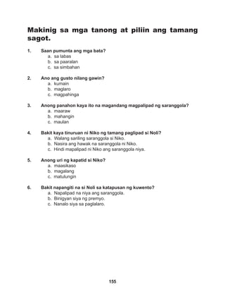 155
Makinig sa mga tanong at piliin ang tamang
sagot.
1. Saan pumunta ang mga bata?
a. sa labas
b. sa paaralan
c. sa simbahan
2. Ano ang gusto nilang gawin?
a. kumain
b. maglaro
c. magpahinga
3. Anong panahon kaya ito na magandang magpalipad ng saranggola?
a. maaraw		
b. mahangin		
c. maulan
4. Bakit kaya tinuruan ni Niko ng tamang paglipad si Noli?
a. Walang sariling saranggola si Niko.
b. Nasira ang hawak na saranggola ni Niko.
c. Hindi mapalipad ni Niko ang saranggola niya.
5. Anong uri ng kapatid si Niko?
a. maasikaso
b. magalang
c. matulungin
6. Bakit napangiti na si Noli sa katapusan ng kuwento?
a. Napalipad na niya ang saranggola.
b. Binigyan siya ng premyo.
c. Nanalo siya sa paglalaro.
 