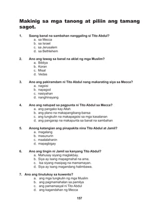 157
Makinig sa mga tanong at piliin ang tamang
sagot.
1. Saang banal na sambahan nanggaling si Tito Abdul?
a. sa Mecca
b. sa Israel
c. sa Jerusalem
d. sa Bethlehem
2. Ano ang tawag sa banal na aklat ng mga Muslim?
a. Bibliya			
b. Koran
c. Misal
d. Vedas
3. Ano ang pakiramdam ni Tito Abdul nang makarating siya sa Mecca?
a. nagsisi
b. napagod
c. nasiyahan
d. nanghinayang
4. Ano ang natupad sa pagpunta ni Tito Abdul sa Mecca?
a. ang pangako kay Allah
b. ang plano na makapangibang-bansa
c. ang tungkulin na makapagsisi sa mga kasalanan
d. ang pangarap na makapunta sa banal na sambahan
5. Anong katangian ang pinapakita nina Tito Abdul at Jamil?
a. magalang
b. masunurin		
c. maalalahanin
d. mapagbigay
6. Ano ang tingin ni Jamil sa kanyang Tito Abdul?
a. Mahusay siyang maglakbay.
b. Siya ay isang mapagmahal na ama.
c. Isa siyang masipag na mamamayan.
d. Siya ay isang magandang halimbawa.
7. Ano ang tinutukoy sa kuwento?
a. ang mga tungkulin ng mga Muslim
b. ang pagmamahalan sa pamilya
c. ang pamamasyal ni Tito Abdul
d. ang kagandahan ng Mecca
 