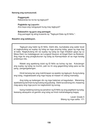 158
Tagtuyot ang hatid ng El Niño. Dahil dito, bumababa ang water level
at nagkukulang sa suplay ng tubig sa mga anyong tubig, gaya ng mga ilog
at batis. Nagkukulang din sa suplay ng tubig sa mga imbakan gaya ng La
Mesa Dam na matatagpuan sa Lungsod Quezon at Angat Dam sa Bulacan.
Ang mga ito ang pinagkukunan ng tubig sa Kamaynilaan at sa mga karatig
probinsya nito.
Malaki ang epektong dulot ng El Niño sa buhay ng tao. Kukulangin
ang suplay ng tubig na inumin, pati na rin ang gagamiting tubig para sa iba
pang pangangailangan.
Hindi lamang tao ang mahihirapan sa epekto ng tagtuyot. Kung kulang
ang tubig, magkakasakit ang mga hayop at maaari rin silang mamatay.
Ang tubig ay kailangan din ng mga halaman at kagubatan. Maraming
apektadong taniman kung kulang ang patubig. Dahil sa sobrang init, maaaring
mag-apoy ang mga puno na nagdudulot ng sunog.
		
Isang malaking tulong sa panahon ng El Niño ay ang pagtitipid ng tubig.
Iwasang aksayahin at gamitin ang tubig sa hindi mahahalagang bagay.
Level: Grade 5
Bilang ng mga salita: 171
Itanong ang sumusunod.
Pagganyak:
Nakaranas ka na ba ng tagtuyot?
Pagtakda ng Layunin:
Ano kaya ang nangyayari kung may tagtuyot?
Babasahin ng guro ang pamagat:
Ang pamagat ng ating kuwento ay “Tagtuyot Dala ng El Niňo.”.
Basahin ang seleksyon.
 