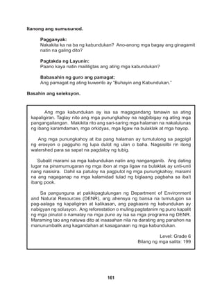 161
Ang mga kabundukan ay isa sa magagandang tanawin sa ating
kapaligiran. Taglay nito ang mga punungkahoy na nagbibigay ng ating mga
pangangailangan. Makikita rito ang sari-saring mga halaman na nakalulunas
ng ibang karamdaman, mga orkidyas, mga ligaw na bulaklak at mga hayop.
Ang mga punungkahoy at iba pang halaman ay tumutulong sa pagpigil
ng erosyon o pagguho ng lupa dulot ng ulan o baha. Nagsisilbi rin itong
watershed para sa sapat na pagdaloy ng tubig.
Subalit marami sa mga kabundukan natin ang nanganganib. Ang dating
lugar na pinamumugaran ng mga ibon at mga ligaw na bulaklak ay unti-unti
nang nasisira. Dahil sa patuloy na pagputol ng mga punungkahoy, marami
na ang nagaganap na mga kalamidad tulad ng biglaang pagbaha sa iba’t
ibang pook.
Sa pangunguna at pakikipagtulungan ng Department of Environment
and Natural Resources (DENR), ang ahensya ng bansa na tumutugon sa
pag-aalaga ng kapaligiran at kalikasan, ang pagkasira ng kabundukan ay
nabigyan ng solusyon. Ang reforestation o muling pagtatanim ng puno kapalit
ng mga pinutol o namatay na mga puno ay isa sa mga programa ng DENR.
Maraming tao ang natuwa dito at inaasahan nila na darating ang panahon na
manunumbalik ang kagandahan at kasaganaan ng mga kabundukan.
Level: Grade 6
Bilang ng mga salita: 199
Itanong ang sumusunod.
Pagganyak:
Nakakita ka na ba ng kabundukan? Ano-anong mga bagay ang ginagamit
natin na galing dito?
Pagtakda ng Layunin:
Paano kaya natin maililigtas ang ating mga kabundukan?
Babasahin ng guro ang pamagat:
Ang pamagat ng ating kuwento ay “Buhayin ang Kabundukan.”
Basahin ang seleksyon.
 