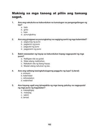 162
Makinig sa mga tanong at piliin ang tamang
sagot.
1. Ano ang nakukuha sa kabundukan na tumutugon sa pangangailangan ng
tao?
a. bato 		
b. ginto
c. lupa
d. punungkahoy
2. Ano ang ginagawa sa punungkahoy na nagiging sanhi ng mga kalamidad?
a. pagsunog ng puno		
b. pagtanim ng puno
c. pagputol ng puno		
d. pagparami ng puno
3. Bakit nawawalan ng hayop sa kabundukan kapag nagpuputol ng mga
puno?
a. Naliligaw sila sa gubat.
b. Wala silang matitirahan.
c. Nakakain sila ng ibang hayop.
d. Madali silang nahuhuli ng tao.
4. Ano ang salitang kasingkahuluganng pagguho ng lupa? (Literal)
a. erosyon
b. kalamidad
c. reforestation
d. watershed
5. Ano kayang ugali ang ipinapakita ng mga taong patuloy na nagpuputol
ng mga puno ng kagubatan?
a. mapagbigay			
b. masipag
c. sakim
d. tamad
 