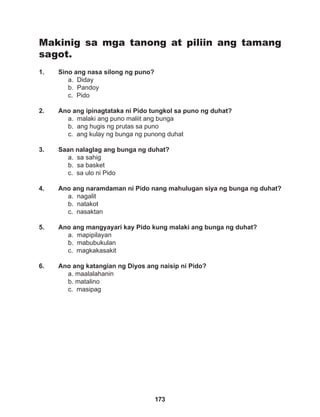 173
Makinig sa mga tanong at piliin ang tamang
sagot.
1. Sino ang nasa silong ng puno?
a. Diday
b. Pandoy
c. Pido
2. Ano ang ipinagtataka ni Pido tungkol sa puno ng duhat?
a. malaki ang puno maliit ang bunga
b. ang hugis ng prutas sa puno
c. ang kulay ng bunga ng punong duhat
3. Saan nalaglag ang bunga ng duhat?
a. sa sahig
b. sa basket
c. sa ulo ni Pido
4. Ano ang naramdaman ni Pido nang mahulugan siya ng bunga ng duhat?
a. nagalit		
b. natakot		
c. nasaktan
5. Ano ang mangyayari kay Pido kung malaki ang bunga ng duhat?
a. mapipilayan
b. mabubukulan
c. magkakasakit
6. Ano ang katangian ng Diyos ang naisip ni Pido?
a. maalalahanin
b. matalino
c. masipag
 