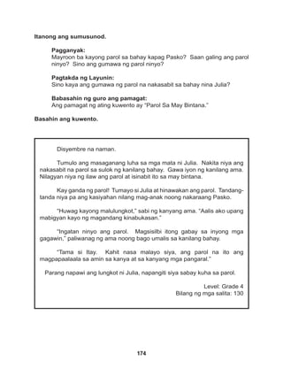 174
Disyembre na naman.
Tumulo ang masaganang luha sa mga mata ni Julia. Nakita niya ang
nakasabit na parol sa sulok ng kanilang bahay. Gawa iyon ng kanilang ama.
Nilagyan niya ng ilaw ang parol at isinabit ito sa may bintana.
Kay ganda ng parol! Tumayo si Julia at hinawakan ang parol. Tandang-
tanda niya pa ang kasiyahan nilang mag-anak noong nakaraang Pasko.
“Huwag kayong malulungkot,” sabi ng kanyang ama. “Aalis ako upang
mabigyan kayo ng magandang kinabukasan.”
“Ingatan ninyo ang parol. Magsisilbi itong gabay sa inyong mga
gagawin,” paliwanag ng ama noong bago umalis sa kanilang bahay.
“Tama si Itay. Kahit nasa malayo siya, ang parol na ito ang
magpapaalaala sa amin sa kanya at sa kanyang mga pangaral.”
Parang napawi ang lungkot ni Julia, napangiti siya sabay kuha sa parol.
Level: Grade 4
Bilang ng mga salita: 130
Itanong ang sumusunod.
Pagganyak:
Mayroon ba kayong parol sa bahay kapag Pasko? Saan galing ang parol
ninyo? Sino ang gumawa ng parol ninyo?
Pagtakda ng Layunin:
Sino kaya ang gumawa ng parol na nakasabit sa bahay nina Julia?
Babasahin ng guro ang pamagat:
Ang pamagat ng ating kuwento ay “Parol Sa May Bintana.”
Basahin ang kuwento.
 