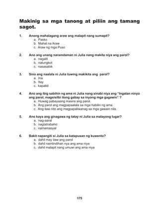 175
Makinig sa mga tanong at piliin ang tamang
sagot.
1. Anong mahalagang araw ang malapit nang sumapit?
a. Pasko
b. Mahal na Araw 		
c. Araw ng mga Puso
2. Ano ang unang naramdaman ni Julia nang makita niya ang parol?
a. nagalit
b. nalungkot
c. nasasabik
3. Sino ang naalala ni Julia tuwing makikita ang parol?
a. Ina		
b. Itay		
c. kapatid
4. Ano ang ibig sabihin ng ama ni Julia nang sinabi niya ang “Ingatan ninyo
ang parol, magsisilbi itong gabay sa inyong mga gagawin” ?
a. Huwag pabayaang masira ang parol.
b. Ang parol ang magpapaalala sa mga habilin ng ama.
c. Ang ilaw nito ang magpapaliwanag sa mga gawain nila.
5. Ano kaya ang ginagawa ng tatay ni Julia sa malayong lugar?
a. nag-aaral
b. nagtatrabaho
c. namamasyal
6. Bakit napangiti si Julia sa katapusan ng kuwento?
a. dahil may ilaw ang parol
b. dahil naintindihan nya ang ama niya
c. dahil malapit nang umuwi ang ama niya
 