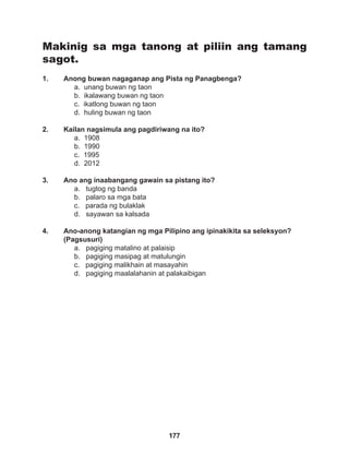 177
Makinig sa mga tanong at piliin ang tamang
sagot.
1. Anong buwan nagaganap ang Pista ng Panagbenga?
a. unang buwan ng taon
b. ikalawang buwan ng taon
c. ikatlong buwan ng taon
d. huling buwan ng taon
2. Kailan nagsimula ang pagdiriwang na ito?
a. 1908
b. 1990		
c. 1995
d. 2012
3. Ano ang inaabangang gawain sa pistang ito?
a. tugtog ng banda
b. palaro sa mga bata
c. parada ng bulaklak
d. sayawan sa kalsada
4. Ano-anong katangian ng mga Pilipino ang ipinakikita sa seleksyon?
(Pagsusuri)
a. pagiging matalino at palaisip		
b. pagiging masipag at matulungin
c. pagiging malikhain at masayahin
d. pagiging maalalahanin at palakaibigan
 