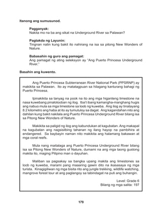 179
Ang Puerto Princesa Subterranean River National Park (PPSRNP) ay
makikita sa Palawan. Ito ay matatagpuan sa hilagang kanlurang bahagi ng
Puerto Princesa.
Ipinakikita sa tanyag na pook na ito ang mga higanteng limestone na
nasa kuwebang pinalolooban ng ilog. Iba’t ibang kamangha-manghang hugis
ang nabuo mula sa mga limestone sa loob ng kuweba. Ang ilog ay tinatayang
8.2 kilometro ang haba at ito ay tumutuloy sa dagat. Ang kagandahan nito ang
dahilan kung bakit nakilala ang Puerto Princesa Underground River bilang isa
sa Pitong New Wonders of Nature.
Makikita sa paligid ng ilog ang kabundukan at kagubatan. Ang makapal
na kagubatan ang nagsisilbing tahanan ng ilang hayop na pambihira at
endangered. Sa baybayin naman nito makikita ang halamang bakawan at
mga coral reefs.
Mula nang maitalaga ang Puerto Princesa Underground River bilang
isa sa Pitong New Wonders of Nature, dumami na ang mga taong gustong
makita ito, maging Pilipino man o dayuhan.
Maliban sa pagsakay sa bangka upang makita ang limestones sa
loob ng kuweba, marami pang maaaring gawin dito na ikasasaya ng mga
turista. Kinagigiliwan ng mga bisita rito ang jungle trekking, wildlife watching,
mangrove forest tour at ang paglangoy sa tabindagat na puti ang buhangin.
Level: Grade 6
Bilang ng mga salita: 197
Itanong ang sumusunod.
Pagganyak:
Nakita mo na ba ang sikat na Underground River sa Palawan?
Pagtakda ng Layunin:
Tingnan natin kung bakit ito nahirang na isa sa pitong New Wonders of
Nature.
Babasahin ng guro ang pamagat:
Ang pamagat ng ating seleksyon ay “Ang Puerto Princesa Underground
River.”
Basahin ang kuwento.
 