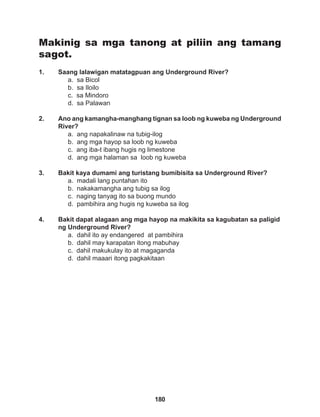 180
Makinig sa mga tanong at piliin ang tamang
sagot.
1. Saang lalawigan matatagpuan ang Underground River?
a. sa Bicol		
b. sa Iloilo		
c. sa Mindoro		
d. sa Palawan
2. Ano ang kamangha-manghang tignan sa loob ng kuweba ng Underground
River?
a. ang napakalinaw na tubig-ilog
b. ang mga hayop sa loob ng kuweba
c. ang iba-t ibang hugis ng limestone
d. ang mga halaman sa loob ng kuweba
3. Bakit kaya dumami ang turistang bumibisita sa Underground River?
a. madali lang puntahan ito
b. nakakamangha ang tubig sa ilog
c. naging tanyag ito sa buong mundo
d. pambihira ang hugis ng kuweba sa ilog
4. Bakit dapat alagaan ang mga hayop na makikita sa kagubatan sa paligid
ng Underground River?
a. dahil ito ay endangered at pambihira 		
b. dahil may karapatan itong mabuhay
c. dahil makukulay ito at magaganda
d. dahil maaari itong pagkakitaan
 
