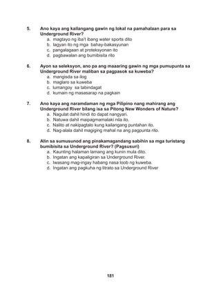 181
5. Ano kaya ang kailangang gawin ng lokal na pamahalaan para sa
Underground River?
a. magtayo ng iba’t ibang water sports dito
b. lagyan ito ng mga bahay-bakasyunan
c. pangalagaan at proteksyonan ito
d. pagbawalan ang bumibisita rito
6. Ayon sa seleksyon, ano pa ang maaaring gawin ng mga pumupunta sa
Underground River maliban sa pagpasok sa kuweba?
a. mangisda sa ilog
b. maglaro sa kuweba		
c. lumangoy sa tabindagat
d. kumain ng masasarap na pagkain
7. Ano kaya ang naramdaman ng mga Pilipino nang mahirang ang
Underground River bilang isa sa Pitong New Wonders of Nature?
a. Nagulat dahil hindi ito dapat nangyari. 		
b. Natuwa dahil maipagmamalaki nila ito.
c. Nalito at nakipagtalo kung kailangang puntahan ito.
d. Nag-alala dahil magiging mahal na ang pagpunta rito.
8. Alin sa sumusunod ang pinakamagandang sabihin sa mga turistang
bumibisita sa Underground River? (Pagsusuri)
a. Kaunting halaman lamang ang kunin mula dito.
b. Ingatan ang kapaligiran sa Underground River.
c. Iwasang mag-ingay habang nasa loob ng kuweba.
d. Ingatan ang pagkuha ng litrato sa Underground River
 