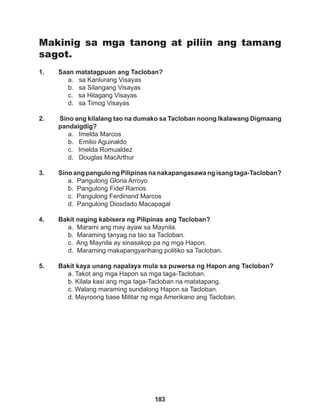 183
Makinig sa mga tanong at piliin ang tamang
sagot.
1. Saan matatagpuan ang Tacloban?
a. sa Kanlurang Visayas
b. sa Silangang Visayas
c. sa Hilagang Visayas
d. sa Timog Visayas
2. Sino ang kilalang tao na dumako sa Tacloban noong Ikalawang Digmaang
pandaigdig?
a. Imelda Marcos
b. Emilio Aguinaldo
c. Imelda Romualdez
d. Douglas MacArthur
3. SinoangpangulongPilipinasnanakapangasawa ngisangtaga-Tacloban?
a. Pangulong Gloria Arroyo
b. Pangulong Fidel Ramos
c. Pangulong Ferdinand Marcos
d. Pangulong Diosdado Macapagal
4. Bakit naging kabisera ng Pilipinas ang Tacloban?
a. Marami ang may ayaw sa Maynila.
b. Maraming tanyag na tao sa Tacloban.
c. Ang Maynila ay sinasakop pa ng mga Hapon.
d. Maraming makapangyarihang politiko sa Tacloban.
5. Bakit kaya unang napalaya mula sa puwersa ng Hapon ang Tacloban?
a. Takot ang mga Hapon sa mga taga-Tacloban.
b. Kilala kasi ang mga taga-Tacloban na matatapang.
c. Walang maraming sundalong Hapon sa Tacloban.
d. Mayroong base Militar ng mga Amerikano ang Tacloban.
 