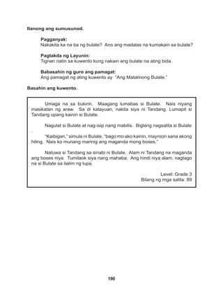 190
Umaga na sa bukirin. Maagang lumabas si Bulate. Nais niyang
masikatan ng araw. Sa di kalayuan, nakita siya ni Tandang. Lumapit si
Tandang upang kainin si Bulate.
Nagulat si Bulate at nag-isip nang mabilis. Biglang nagsalita si Bulate
.
“Kaibigan,” simula ni Bulate, “bago mo ako kainin, mayroon sana akong
hiling. Nais ko munang marinig ang maganda mong boses.”
Natuwa si Tandang sa sinabi ni Bulate. Alam ni Tandang na maganda
ang boses niya. Tumilaok siya nang mahaba. Ang hindi niya alam, nagtago
na si Bulate sa ilalim ng lupa.
Level: Grade 3
Bilang ng mga salita: 89
Itanong ang sumusunod.
Pagganyak:
Nakakita ka na ba ng bulate? Ano ang madalas na kumakain sa bulate?
Pagtakda ng Layunin:
Tignan natin sa kuwento kung nakain ang bulate na ating bida.
Babasahin ng guro ang pamagat:
Ang pamagat ng ating kuwento ay “Ang Matalinong Bulate.”
Basahin ang kuwento.
 