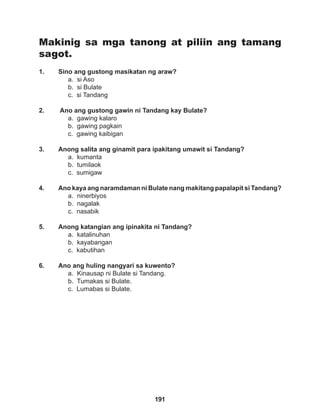 191
Makinig sa mga tanong at piliin ang tamang
sagot.
1. Sino ang gustong masikatan ng araw?
a. si Aso		
b. si Bulate		
c. si Tandang
2. Ano ang gustong gawin ni Tandang kay Bulate?
a. gawing kalaro		
b. gawing pagkain
c. gawing kaibigan
		
3. Anong salita ang ginamit para ipakitang umawit si Tandang?
a. kumanta		
b. tumilaok		
c. sumigaw
		
4. Ano kaya ang naramdaman ni Bulate nang makitang papalapit si Tandang?
a. ninerbiyos
b. nagalak			
c. nasabik
		
5. Anong katangian ang ipinakita ni Tandang?
a. katalinuhan
b. kayabangan		
c. kabutihan
6. Ano ang huling nangyari sa kuwento?
a. Kinausap ni Bulate si Tandang.
b. Tumakas si Bulate.
c. Lumabas si Bulate.
 