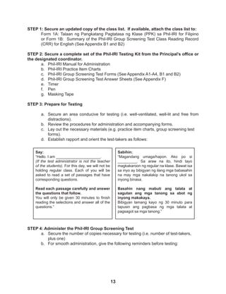 13
STEP 1: Secure an updated copy of the class list. If available, attach the class list to:
Form 1A: Talaan ng Pangkatang Pagtatasa ng Klase (PPK) sa Phil-IRI for Filipino
or Form 1B: Summary of the Phil-IRI Group Screening Test Class Reading Record
(CRR) for English (See Appendix B1 and B2)
STEP 2: Secure a complete set of the Phil-IRI Testing Kit from the Principal’s office or
the designated coordinator.
a. Phil-IRI Manual for Administration
b. Phil-IRI Practice Item Charts
c. Phil-IRI Group Screening Test Forms (See Appendix A1-A4, B1 and B2)
d. Phil-IRI Group Screening Test Answer Sheets (See Appendix F)
e. Timer
f. Pen
g. Masking Tape
STEP 3: Prepare for Testing
a. Secure an area conducive for testing (i.e. well-ventilated, well-lit and free from
distractions).
b. Review the procedures for administration and accompanying forms.
c. Lay out the necessary materials (e.g. practice item charts, group screening test
forms).
d. Establish rapport and orient the test-takers as follows:
Say:
“Hello. I am _____________________.
(If the test administrator is not the teacher
of the students). For this day, we will not be
holding regular class. Each of you will be
asked to read a set of passages that have
corresponding questions.
Read each passage carefully and answer
the questions that follow.
You will only be given 30 minutes to finish
reading the selections and answer all of the
questions.”
Sabihin:
“Magandang umaga/hapon. Ako po si
_________. Sa araw na ito, hindi tayo
magkakaroon ng regular na klase. Bawat isa
sa inyo ay bibigyan ng ilang mga babasahin
na may mga nakalakip na tanong ukol sa
inyong binasa.
Basahin nang mabuti ang talata at
sagutan ang mga tanong sa abot ng
inyong makakaya.
Bibigyan lamang kayo ng 30 minuto para
tapusin ang pagbasa ng mga talata at
pagsagot sa mga tanong.”
STEP 4: Administer the Phil-IRI Group Screening Test
a. Secure the number of copies necessary for testing (i.e. number of test-takers,
plus one)
b. For smooth administration, give the following reminders before testing:
 